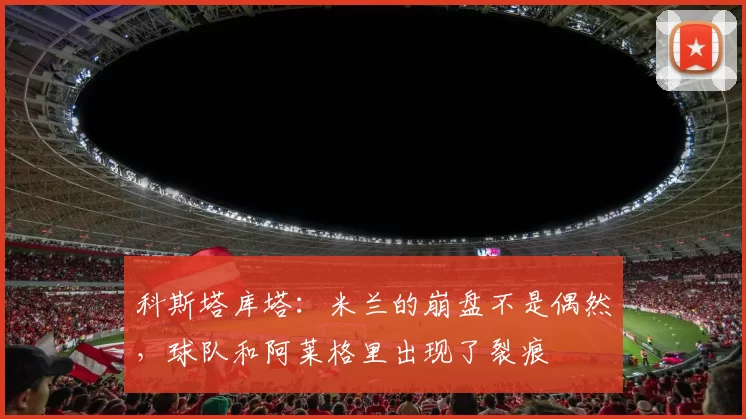 科斯塔库塔:米兰的崩盘不是偶然,球队和阿莱格里出现了裂痕