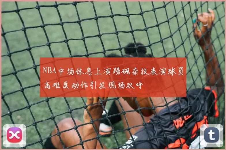 NBA中场休息上演踢碗杂技表演球员高难度动作引发现场欢呼