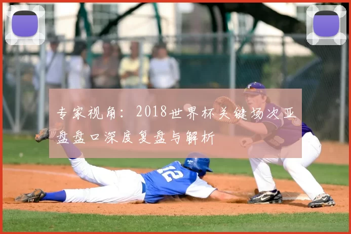 专家视角:2018世界杯关键场次亚盘盘口深度复盘与解析