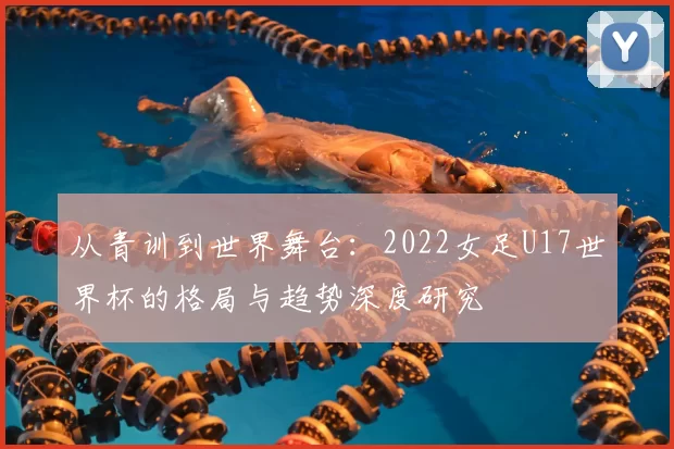 从青训到世界舞台:2022女足U17世界杯的格局与趋势深度研究