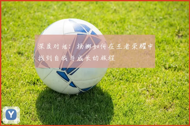 深度对话:杨娜如何在王者荣耀中找到自我与成长的旅程
