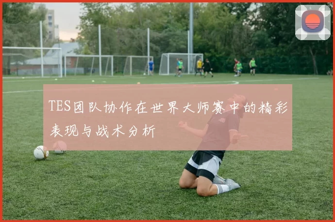 TES团队协作在世界大师赛中的精彩表现与战术分析