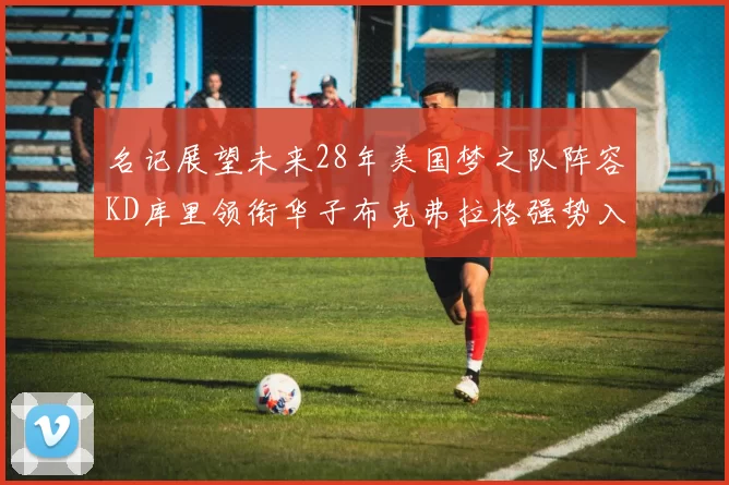 名记展望未来28年美国梦之队阵容KD库里领衔华子布克弗拉格强势入选