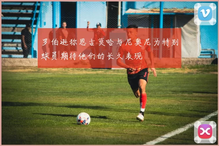 罗伯逊称恩古莫哈与尼奥尼为特别球员期待他们的长久表现