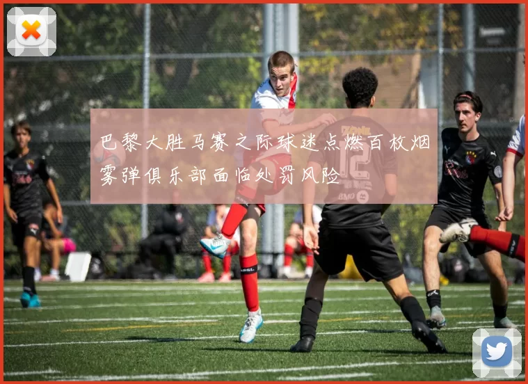巴黎大胜马赛之际球迷点燃百枚烟雾弹俱乐部面临处罚风险