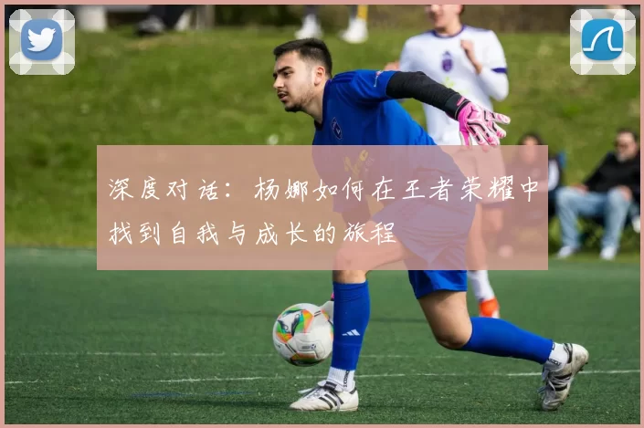 深度对话:杨娜如何在王者荣耀中找到自我与成长的旅程