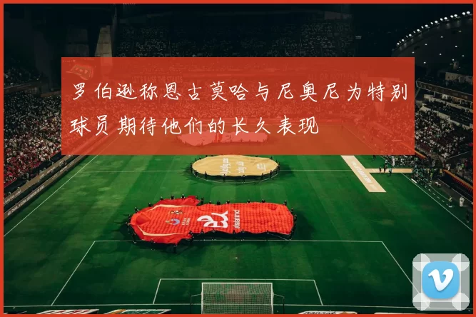 罗伯逊称恩古莫哈与尼奥尼为特别球员期待他们的长久表现
