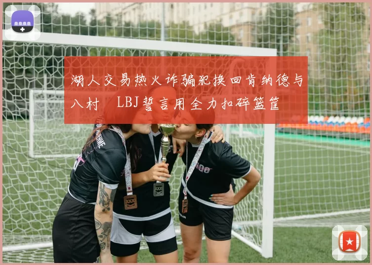 湖人交易热火诈骗犯换回肯纳德与八村塁LBJ誓言用全力扣碎篮筐