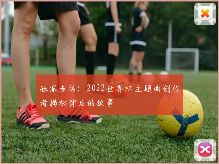独家专访:2022世界杯主题曲创作者揭秘背后的故事