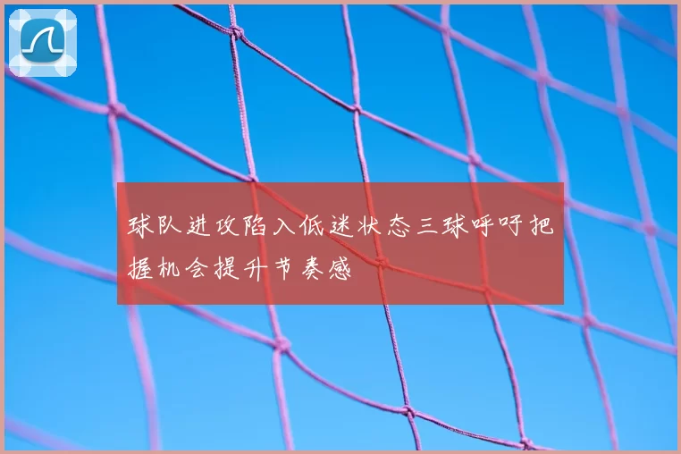 球队进攻陷入低迷状态三球呼吁把握机会提升节奏感