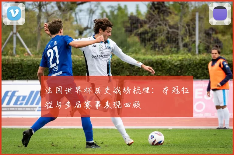 法国世界杯历史战绩梳理:夺冠征程与多届赛事表现回顾