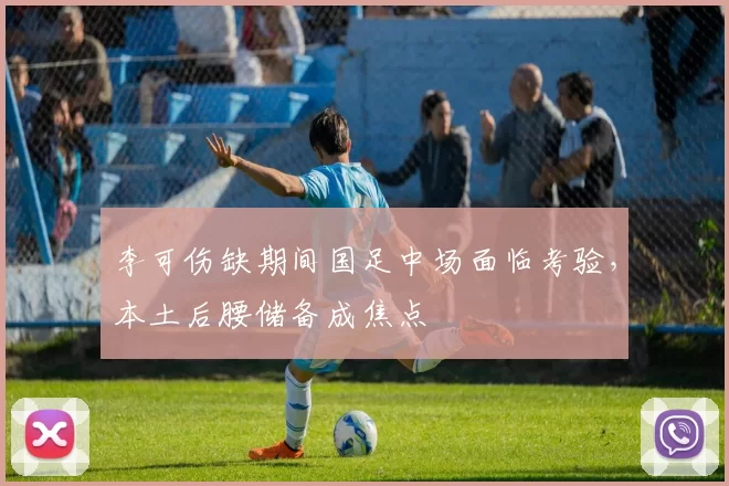 李可伤缺期间国足中场面临考验,本土后腰储备成焦点
