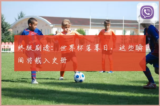 终极剧透:世界杯落幕日,这些瞬间将载入史册