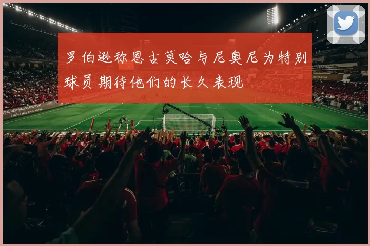 罗伯逊称恩古莫哈与尼奥尼为特别球员期待他们的长久表现