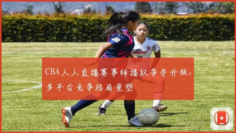 CBA人人直播赛事转播权争夺升级,多平台竞争格局重塑