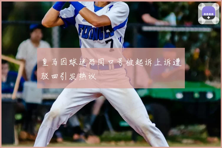 皇马因球迷恐同口号被起诉上诉遭驳回引发热议