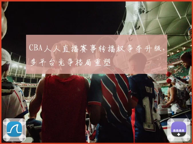 CBA人人直播赛事转播权争夺升级，多平台竞争格局重塑