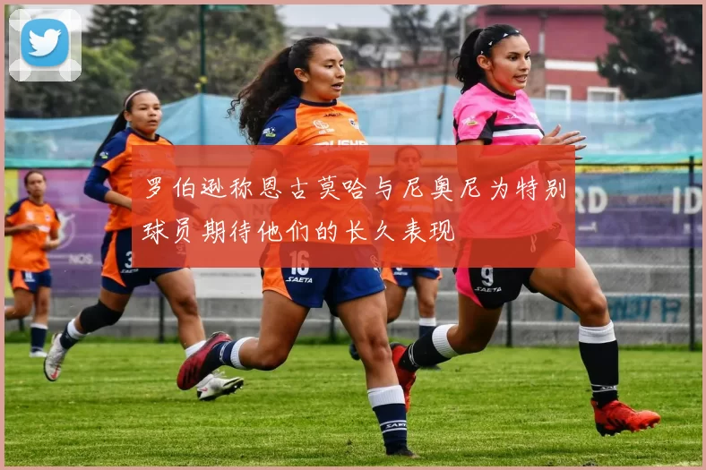 罗伯逊称恩古莫哈与尼奥尼为特别球员期待他们的长久表现