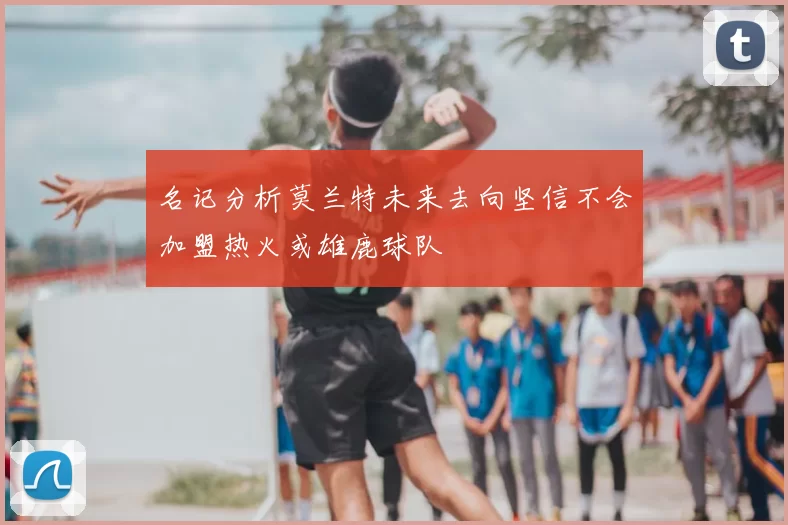 名记分析莫兰特未来去向坚信不会加盟热火或雄鹿球队