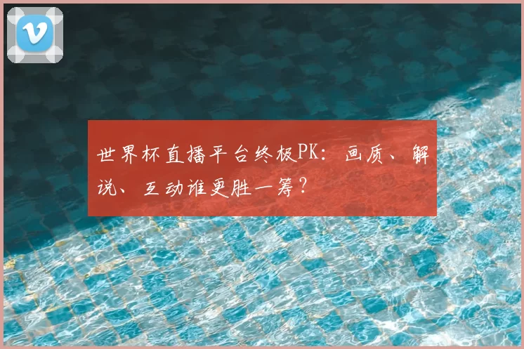 世界杯直播平台终极PK:画质、解说、互动谁更胜一筹?
