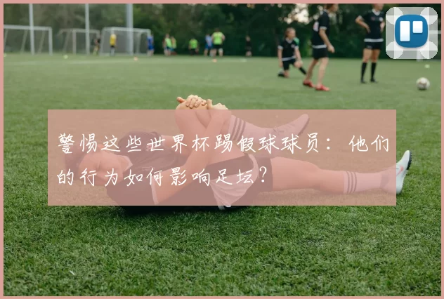 警惕这些世界杯踢假球球员:他们的行为如何影响足坛?