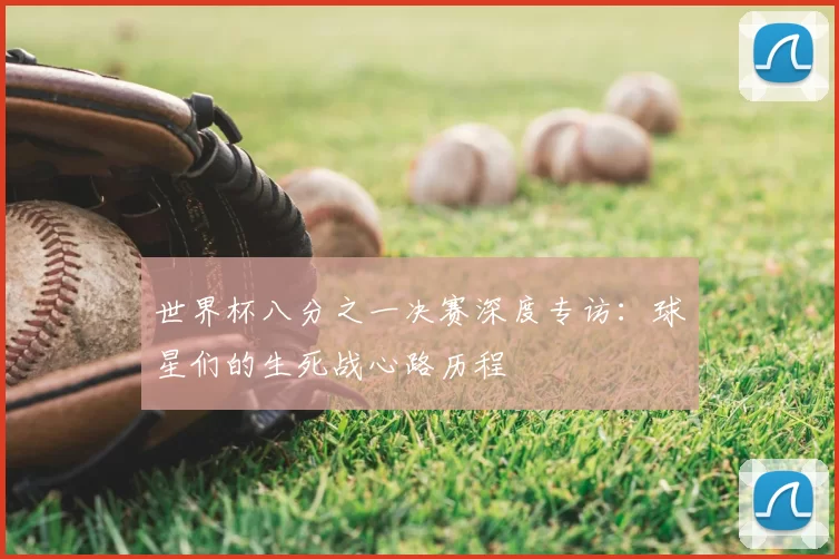 世界杯八分之一决赛深度专访:球星们的生死战心路历程