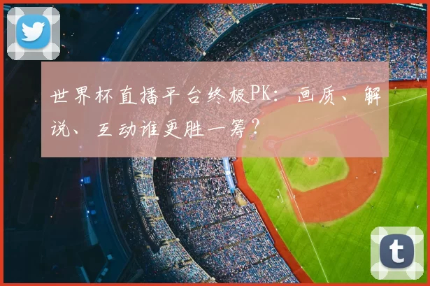 世界杯直播平台终极PK:画质、解说、互动谁更胜一筹?