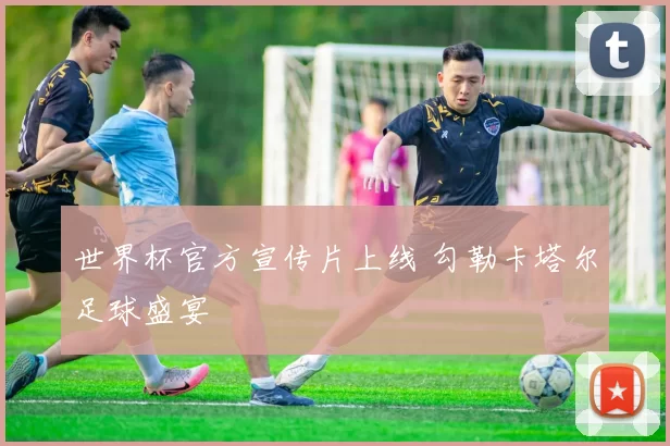 世界杯官方宣传片上线 勾勒卡塔尔足球盛宴