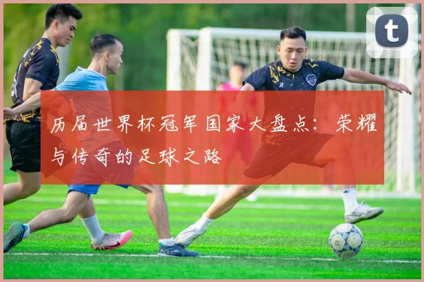 历届世界杯冠军国家大盘点:荣耀与传奇的足球之路