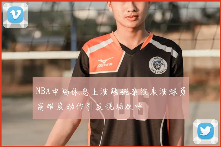 NBA中场休息上演踢碗杂技表演球员高难度动作引发现场欢呼