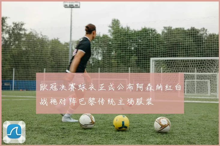 欧冠决赛球衣正式公布阿森纳红白战袍对阵巴黎传统主场服装