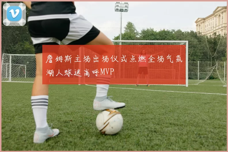 詹姆斯主场出场仪式点燃全场气氛湖人球迷高呼MVP