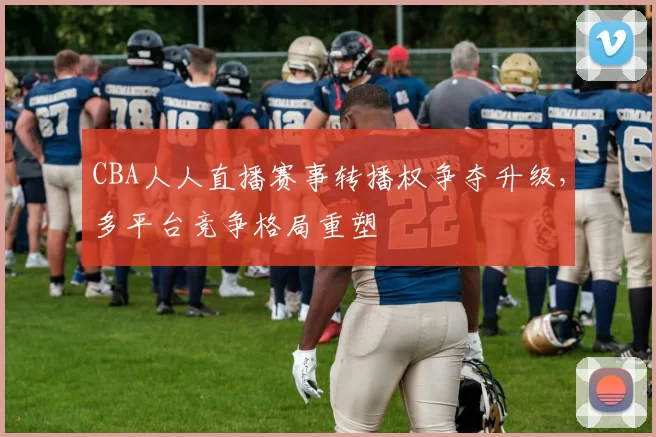 CBA人人直播赛事转播权争夺升级，多平台竞争格局重塑