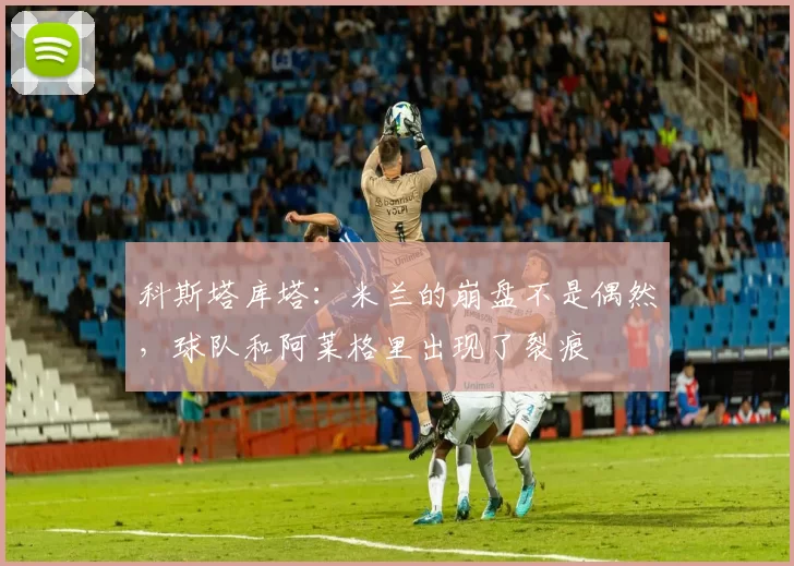 科斯塔库塔:米兰的崩盘不是偶然,球队和阿莱格里出现了裂痕