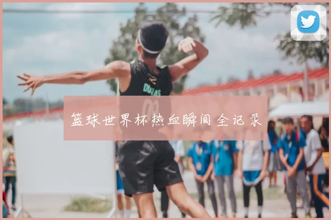 篮球世界杯热血瞬间全记录
