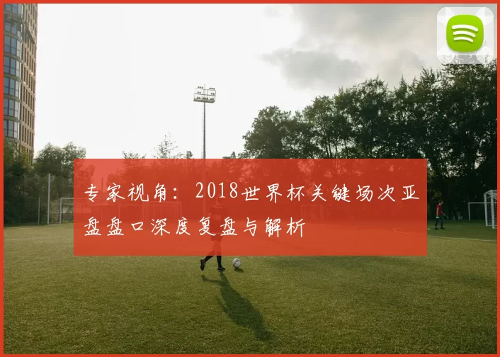 专家视角:2018世界杯关键场次亚盘盘口深度复盘与解析