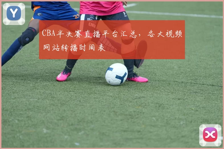 CBA半决赛直播平台汇总,各大视频网站转播时间表
