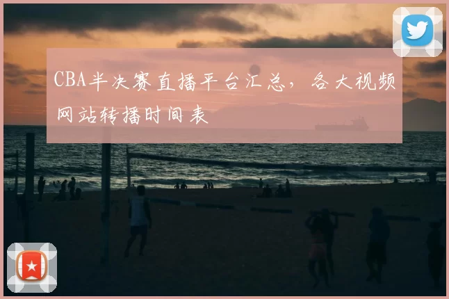 CBA半决赛直播平台汇总,各大视频网站转播时间表