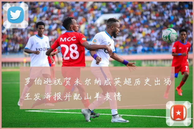 罗伯逊祝贺米尔纳成英超历史出场王发海报并配山羊表情