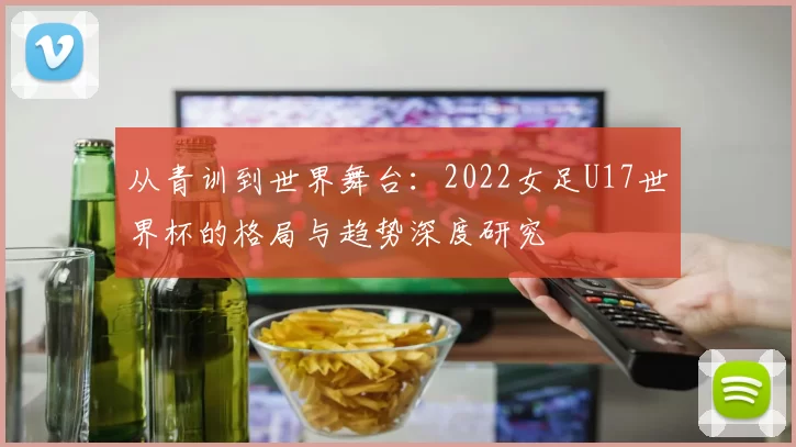 从青训到世界舞台:2022女足U17世界杯的格局与趋势深度研究