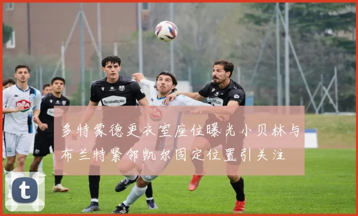 多特蒙德更衣室座位曝光小贝林与布兰特紧邻凯尔固定位置引关注