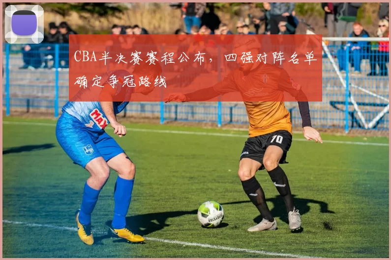 CBA半决赛赛程公布,四强对阵名单确定争冠路线