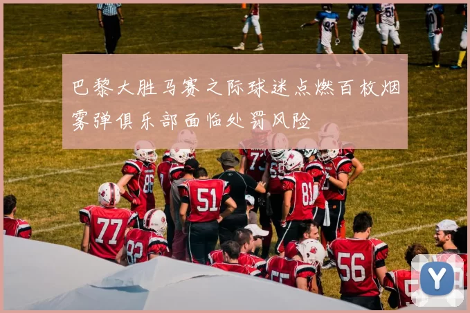 巴黎大胜马赛之际球迷点燃百枚烟雾弹俱乐部面临处罚风险