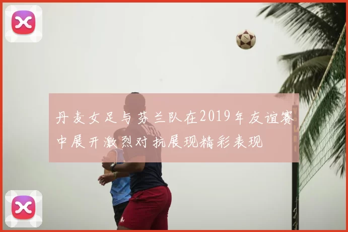 丹麦女足与芬兰队在2019年友谊赛中展开激烈对抗展现精彩表现