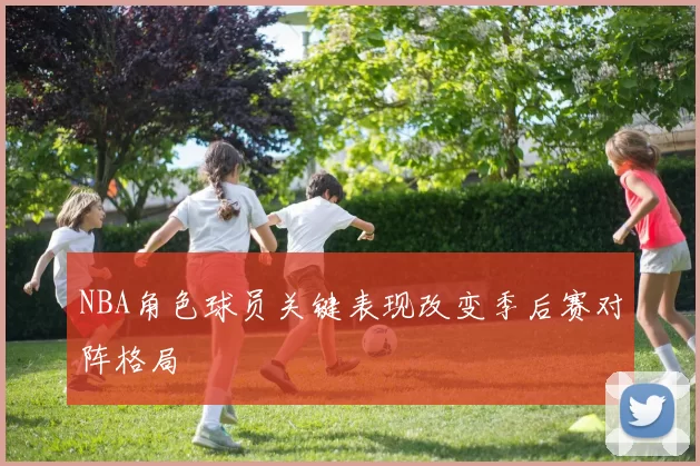 NBA角色球员关键表现改变季后赛对阵格局