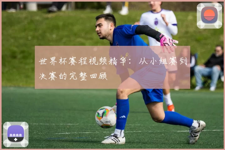 世界杯赛程视频精华:从小组赛到决赛的完整回顾