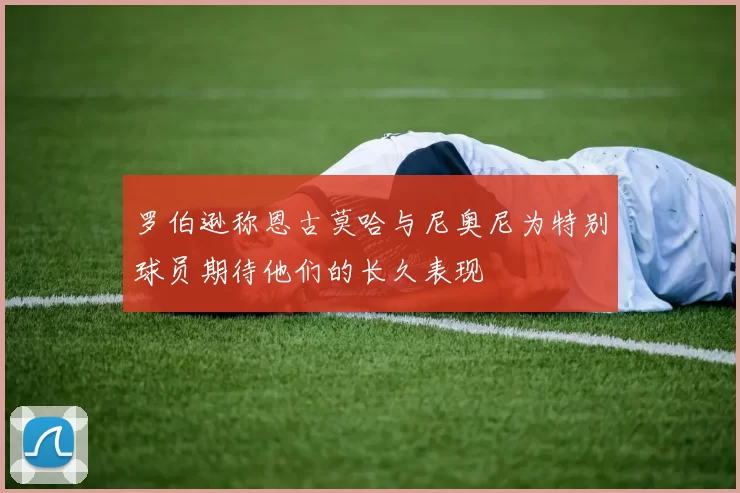 罗伯逊称恩古莫哈与尼奥尼为特别球员期待他们的长久表现
