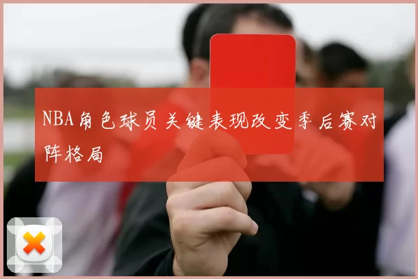 NBA角色球员关键表现改变季后赛对阵格局
