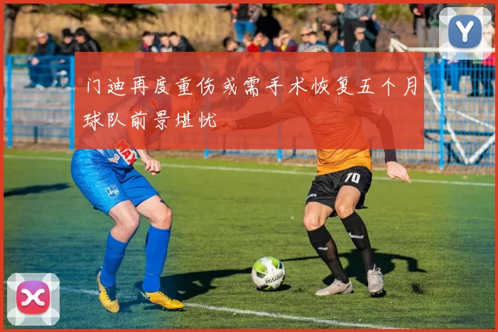 门迪再度重伤或需手术恢复五个月球队前景堪忧