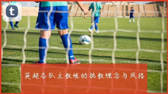英超各队主教练的执教理念与风格